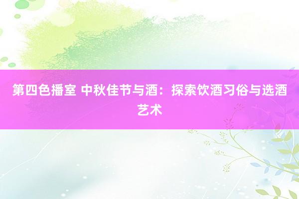第四色播室 中秋佳节与酒：探索饮酒习俗与选酒艺术