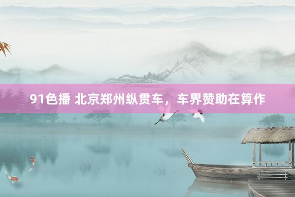 91色播 北京郑州纵贯车，车界赞助在算作