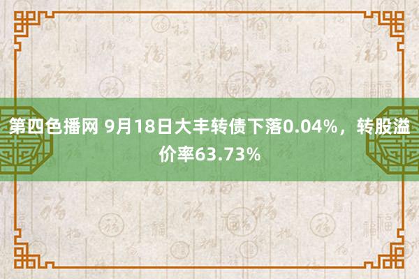 第四色播网 9月18日大丰转债下落0.04%，转股溢价率63.73%