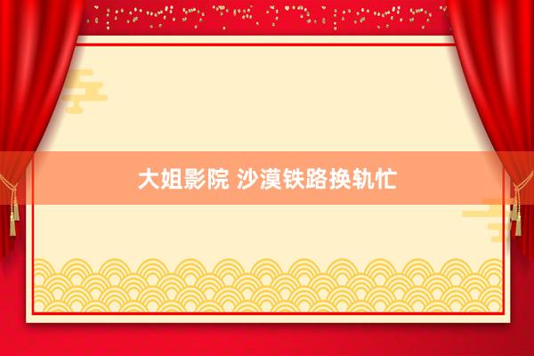 大姐影院 沙漠铁路换轨忙