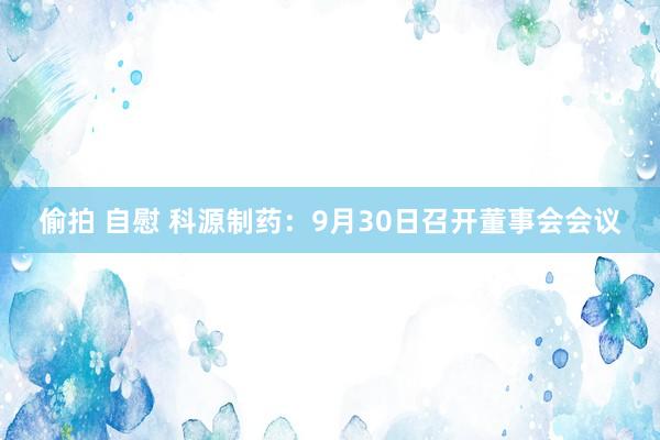 偷拍 自慰 科源制药：9月30日召开董事会会议