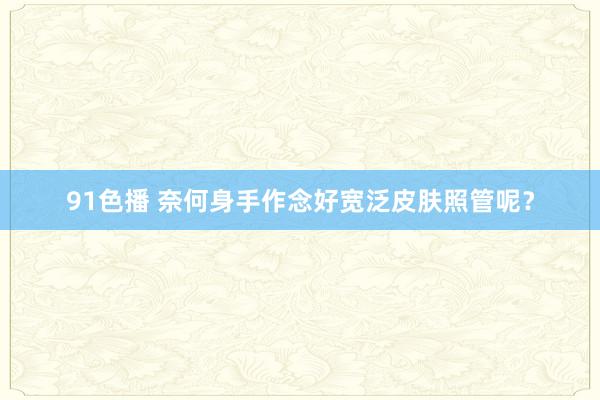 91色播 奈何身手作念好宽泛皮肤照管呢？