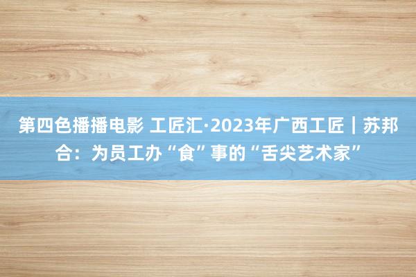 第四色播播电影 工匠汇·2023年广西工匠｜苏邦合：为员工办“食”事的“舌尖艺术家”