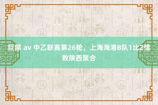 巨屌 av 中乙联赛第26轮，上海海港B队1比2惜败陕西聚合