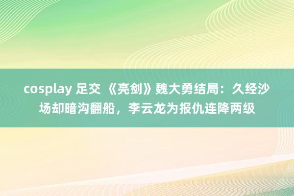 cosplay 足交 《亮剑》魏大勇结局：久经沙场却暗沟翻船，李云龙为报仇连降两级