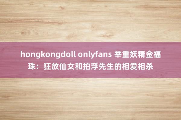hongkongdoll onlyfans 举重妖精金福珠：狂放仙女和拍浮先生的相爱相杀