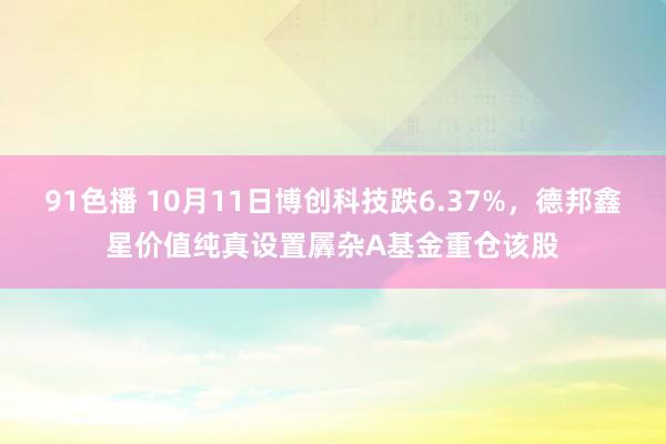 91色播 10月11日博创科技跌6.37%，德邦鑫星价值纯真设置羼杂A基金重仓该股