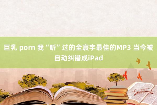 巨乳 porn 我“听”过的全寰宇最佳的MP3 当今被自动纠错成iPad
