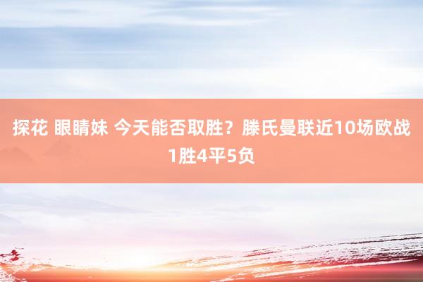探花 眼睛妹 今天能否取胜？滕氏曼联近10场欧战1胜4平5负