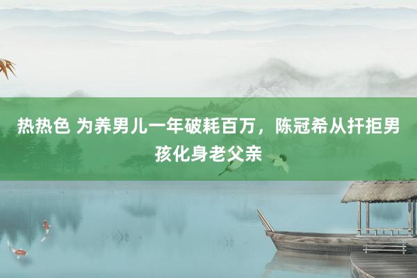热热色 为养男儿一年破耗百万，陈冠希从扞拒男孩化身老父亲