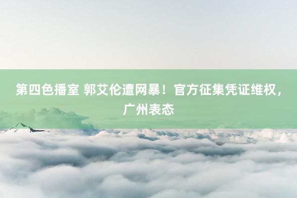 第四色播室 郭艾伦遭网暴！官方征集凭证维权，广州表态