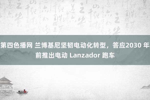 第四色播网 兰博基尼坚韧电动化转型，答应2030 年前推出电动 Lanzador 跑车