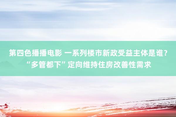 第四色播播电影 一系列楼市新政受益主体是谁？“多管都下”定向维持住房改善性需求