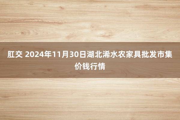 肛交 2024年11月30日湖北浠水农家具批发市集价钱行情