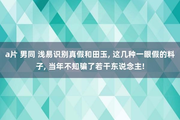 a片 男同 浅易识别真假和田玉, 这几种一眼假的料子, 当年不知骗了若干东说念主!