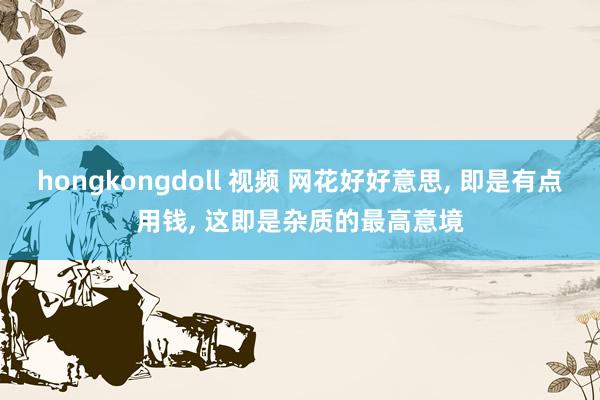 hongkongdoll 视频 网花好好意思, 即是有点用钱, 这即是杂质的最高意境