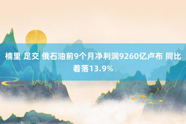楠里 足交 俄石油前9个月净利润9260亿卢布 同比着落13.9%