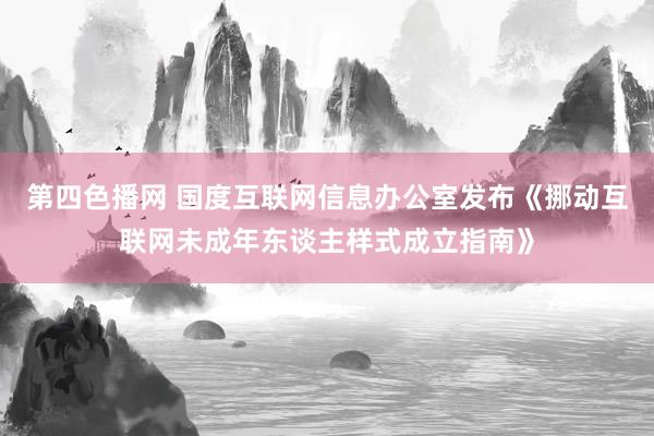 第四色播网 国度互联网信息办公室发布《挪动互联网未成年东谈主样式成立指南》
