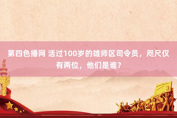 第四色播网 活过100岁的雄师区司令员，咫尺仅有两位，他们是谁？