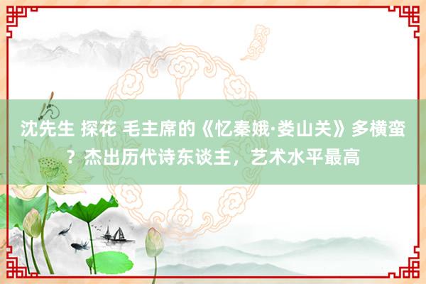 沈先生 探花 毛主席的《忆秦娥·娄山关》多横蛮？杰出历代诗东谈主，艺术水平最高