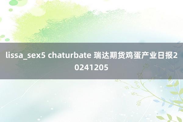 lissa_sex5 chaturbate 瑞达期货鸡蛋产业日报20241205