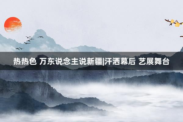 热热色 万东说念主说新疆|汗洒幕后 艺展舞台