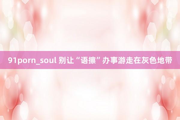 91porn_soul 别让“语擦”办事游走在灰色地带