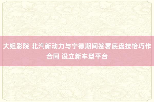 大姐影院 北汽新动力与宁德期间签署底盘技恰巧作合同 设立新车型平台