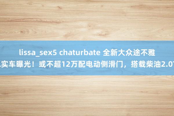 lissa_sex5 chaturbate 全新大众途不雅L实车曝光！或不超12万配电动侧滑门，搭载柴油2.0T
