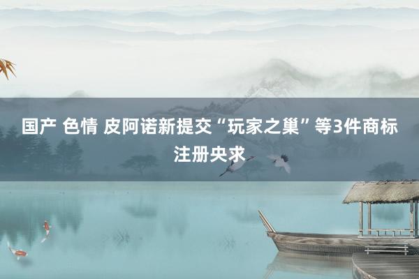 国产 色情 皮阿诺新提交“玩家之巢”等3件商标注册央求