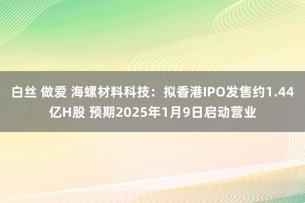白丝 做爱 海螺材料科技：拟香港IPO发售约1.44亿H股 预期2025年1月9日启动营业