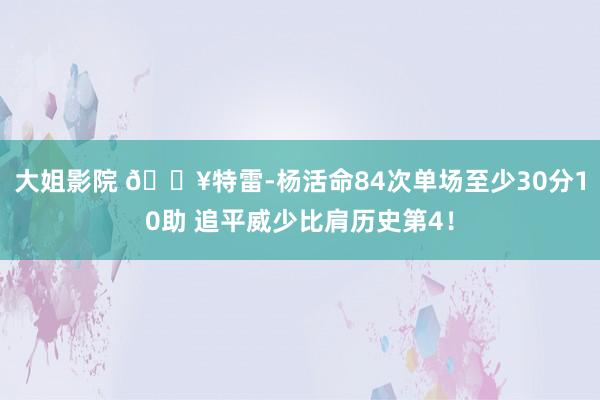 大姐影院 🔥特雷-杨活命84次单场至少30分10助 追平威少比肩历史第4！