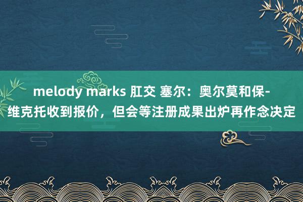 melody marks 肛交 塞尔：奥尔莫和保-维克托收到报价，但会等注册成果出炉再作念决定