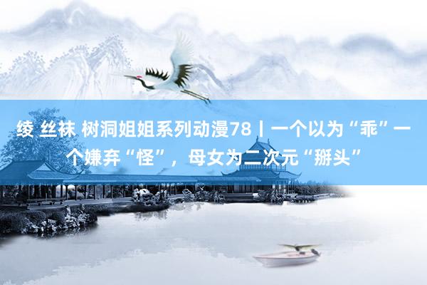 绫 丝袜 树洞姐姐系列动漫78丨一个以为“乖”一个嫌弃“怪”，母女为二次元“掰头”