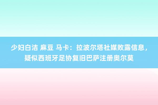 少妇白洁 麻豆 马卡：拉波尔塔社媒败露信息，疑似西班牙足协复旧巴萨注册奥尔莫