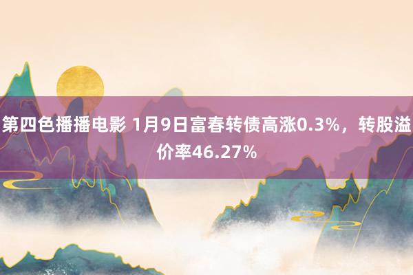 第四色播播电影 1月9日富春转债高涨0.3%，转股溢价率46.27%