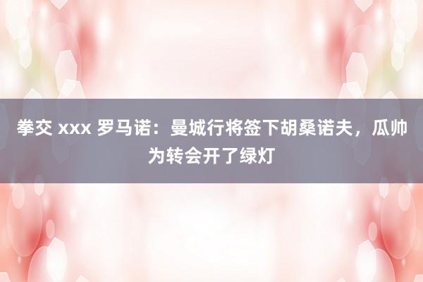 拳交 xxx 罗马诺：曼城行将签下胡桑诺夫，瓜帅为转会开了绿灯