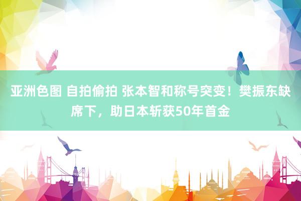 亚洲色图 自拍偷拍 张本智和称号突变！樊振东缺席下，助日本斩获50年首金