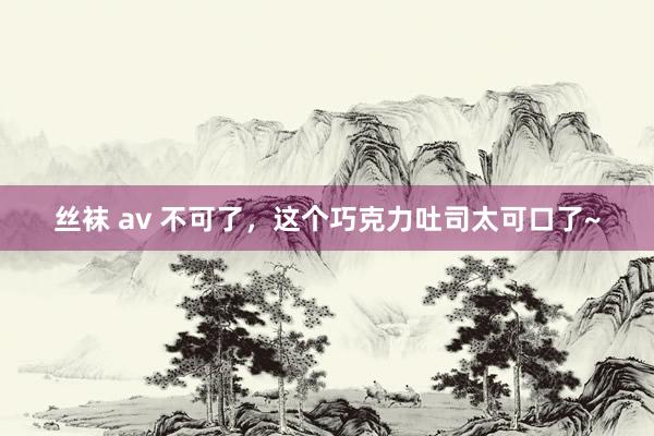 丝袜 av 不可了，这个巧克力吐司太可口了~