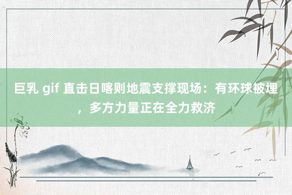 巨乳 gif 直击日喀则地震支撑现场：有环球被埋，多方力量正在全力救济
