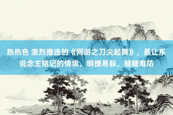 热热色 激烈推选的《网游之刀尖起舞》，最让东说念主铭记的情境，明撩易躲，暗糖难防