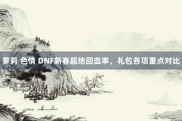 萝莉 色情 DNF新春超绝回血率，礼包各项重点对比