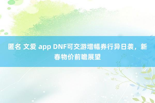 匿名 文爱 app DNF可交游增幅券行异日袭，新春物价前瞻展望