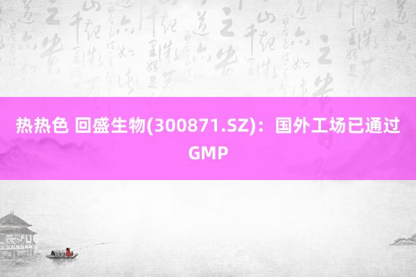 热热色 回盛生物(300871.SZ)：国外工场已通过GMP