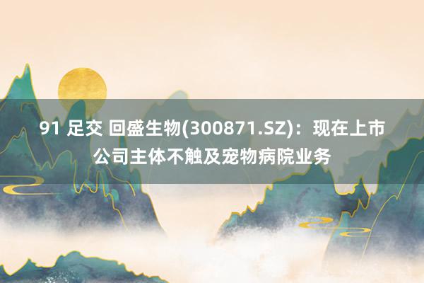91 足交 回盛生物(300871.SZ)：现在上市公司主体不触及宠物病院业务