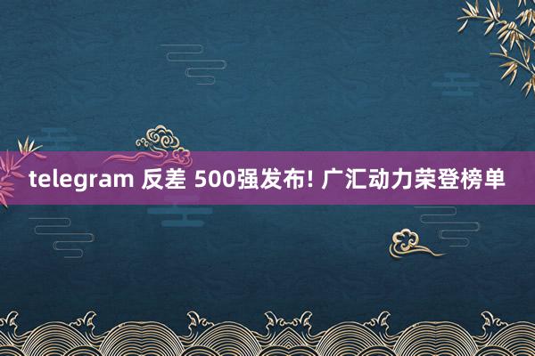 telegram 反差 500强发布! 广汇动力荣登榜单