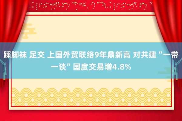 踩脚袜 足交 上国外贸联络9年鼎新高 对共建“一带一谈”国度交易增4.8%