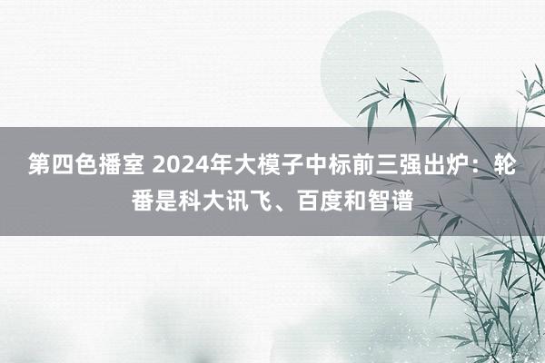 第四色播室 2024年大模子中标前三强出炉：轮番是科大讯飞、百度和智谱