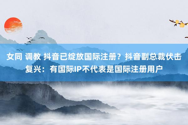 女同 调教 抖音已绽放国际注册？抖音副总裁伏击复兴：有国际IP不代表是国际注册用户