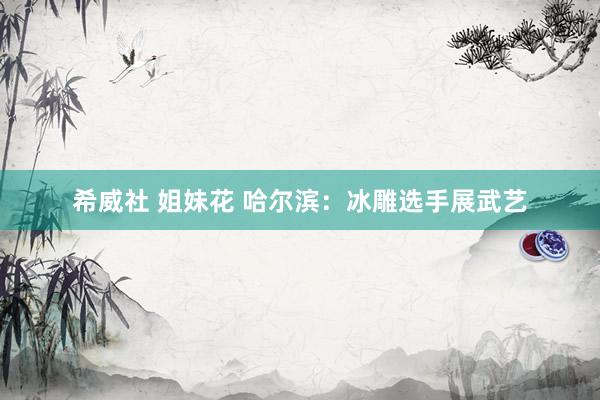 希威社 姐妹花 哈尔滨：冰雕选手展武艺